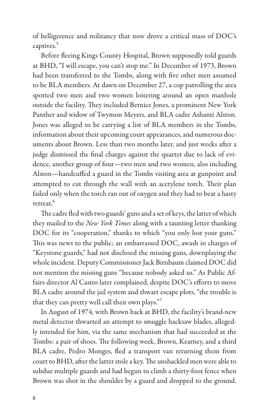 of belligerence and militancy that now drove a eritical mass of DOC’s captives  Before flccing Kings County Hospital, Brown supposedly told guards at BHD, “I will escape, you cant stop me.” In December of 1973, Brown had been transferred to the Tombs, along with five other men assumed to be BLA members. At dawn on December 27, 2 cop patrolling the arca spotted two men and two women loitering around an open manhole ousside the facility. They included Bernice Jones, a prominent New York Panther and widow of Twymon Meyers, and BLA cadre Ashanti Alston. Jones was alleged to be carrying a list of BLA members in the Tombs, information about their upcoming court appearances, and numerous doc- uments about Brown. Less than two months later, and just wecks after a judge dismissed che final charges against the quartet due to lack of cvi dence, another group of four—two men and two women, also including Alston—handeuffed a guard in the Tombs visiting area at gunpoint and attempted to cut through the wall with an acetylene torch. Their plan failed only when the torch ran out of oxygen and they had to beat a hasty retrear  The cadre fled with two guards guns and asec ofkeys, the latter of which they mailed to the New York Times along with a caunting lecter thanking DOC for its “cooperation;” thanks to which “you only lost your guns” This was news to the public; an embarrassed DOC, awash in charges of “Keystone guards” had not disclosed the missing guns, downplaying the wholeincident. Deputy Commissioner Jack Birnbaum claimed DOC did not mention the missing guns “because nobody asked us.” As Public AF. fairs director Al Castro later complained, despite DOC’s efforts to move BLA cadre around the il system and thwart escape plots, “the trouble is that they can pretty well call cheir own plays”  In August of 1974, with Brown back at BHD, the faciliy’s brand-new metal detector thwarted an attempr to smuggle hacksaw blades, alleged: ly intended for him, via the same mechanism that had succeeded at the Tombs: a pair of shoes. The following weck, Brown, Kearney; and a third BLA cadre, Pedro Monges, fled a transport van recurning them from court to BHD, afer the latterstole a key. The unshackled men were able o subdue multiple guards and had begun to climb a thircy-foor fence when Brown was shot in the shoulder by a guard and dropped to the ground  s 